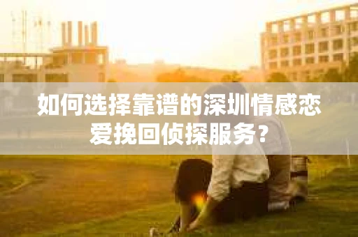 如何选择靠谱的深圳情感恋爱挽回侦探服务？