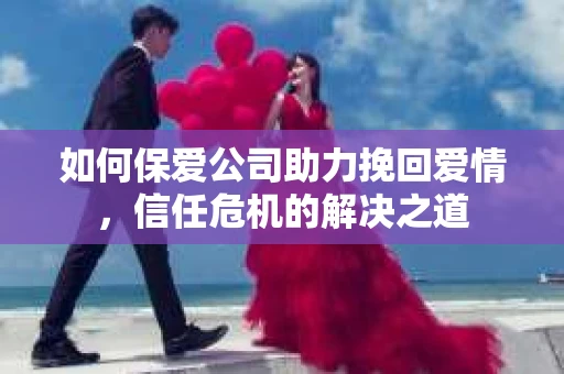 如何保爱公司助力挽回爱情，信任危机的解决之道