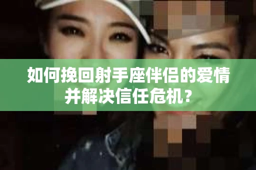如何挽回射手座伴侣的爱情并解决信任危机？