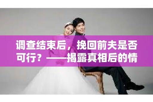 调查结束后，挽回前夫是否可行？——揭露真相后的情感疗愈与人生决策