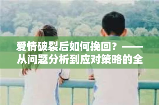 爱情破裂后如何挽回？——从问题分析到应对策略的全面指南