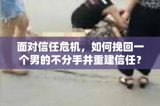 面对信任危机，如何挽回一个男的不分手并重建信任？