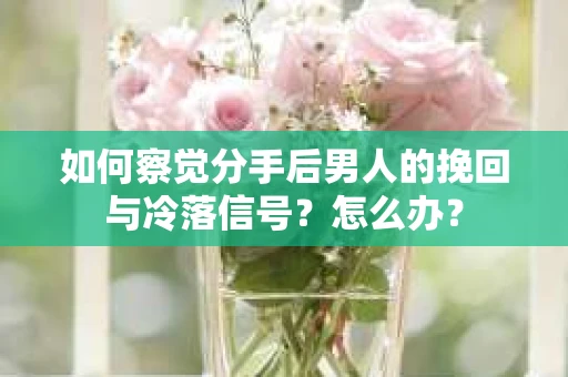 如何察觉分手后男人的挽回与冷落信号？怎么办？
