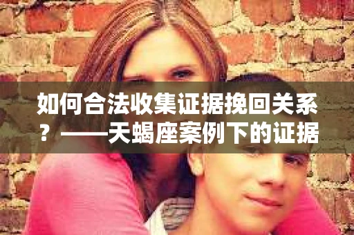 如何合法收集证据挽回关系？——天蝎座案例下的证据收集策略