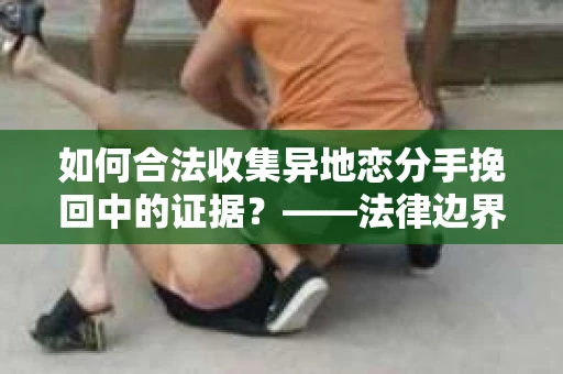 如何合法收集异地恋分手挽回中的证据？——法律边界内的取证策略