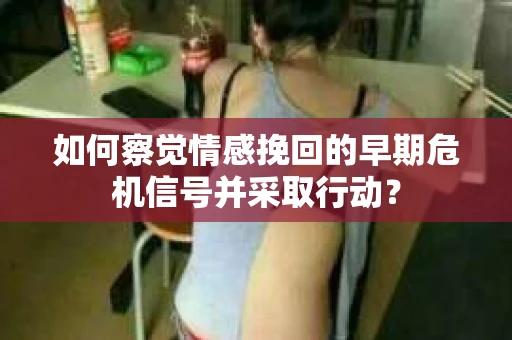 如何察觉情感挽回的早期危机信号并采取行动？