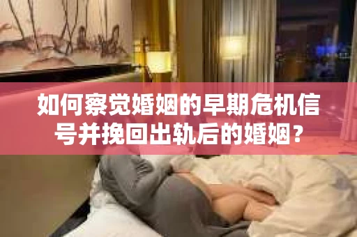 如何察觉婚姻的早期危机信号并挽回出轨后的婚姻？