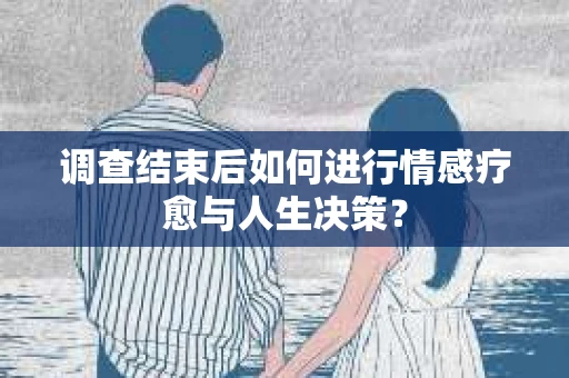 调查结束后如何进行情感疗愈与人生决策？