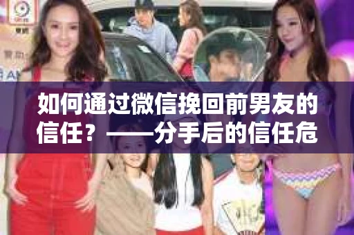 如何通过微信挽回前男友的信任？——分手后的信任危机解决方案