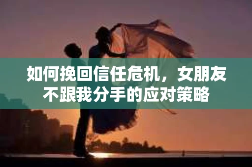 如何挽回信任危机，女朋友不跟我分手的应对策略
